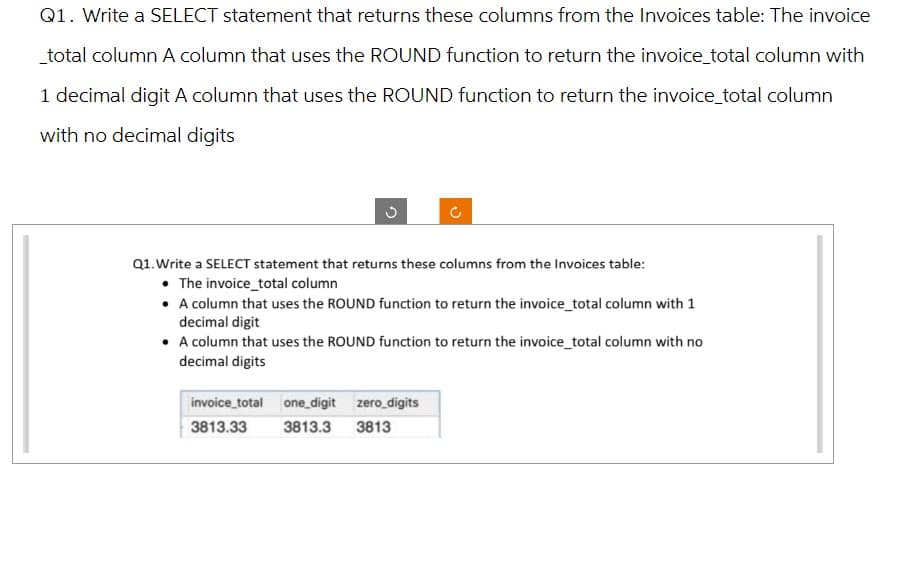 Q1. Write a SELECT statement that returns these columns from the Invoices table: The invoice
_total column A column that uses the ROUND function to return the invoice_total column with
1 decimal digit A column that uses the ROUND function to return the invoice_total column
with no decimal digits
Q1. Write a SELECT statement that returns these columns from the Invoices table:
• The invoice_total column
• A column that uses the ROUND function to return the invoice_total column with 1
decimal digit
• A column that uses the ROUND function to return the invoice_total column with no
decimal digits
invoice_total one digit
3813.33
3813.3
zero_digits
3813