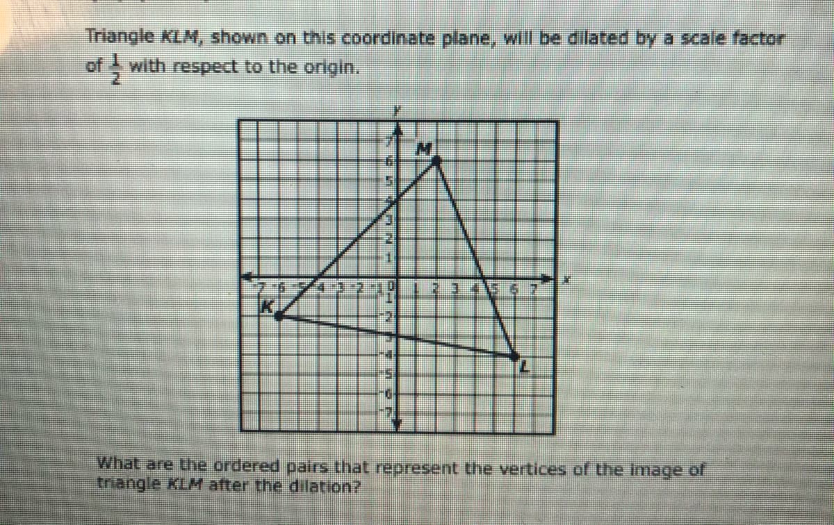 Inangle KLM, shown on this coordinate plane, will be dilated by a scale factor
of with respect to the origin.
What are the ordered pairs that represent the vertices of the image of
triangle KLM after the dilation?
