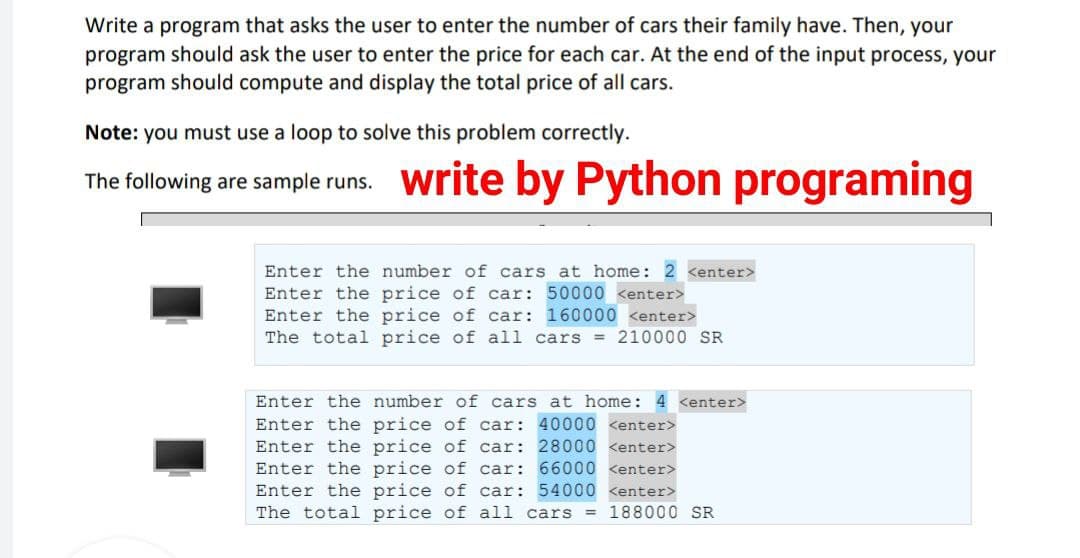 Write a program that asks the user to enter the number of cars their family have. Then, your
program should ask the user to enter the price for each car. At the end of the input process, your
program should compute and display the total price of all cars.
Note: you must use a loop to solve this problem correctly.
The following are sample runs. write by Python programing
-
Enter the number of cars at home: 2 <enter>
Enter the price of car: 50000 <enter>
Enter the price of car: 160000 <enter>
The total price of all cars = 210000 SR
Enter the number of cars at home: 4 <enter>
Enter the price of car: 40000 <enter>
Enter the price of car:
28000 <enter>
Enter the
price of car:
66000 <enter>
Enter the price of car: 54000 <enter>
The total price of all cars = 188000 SR