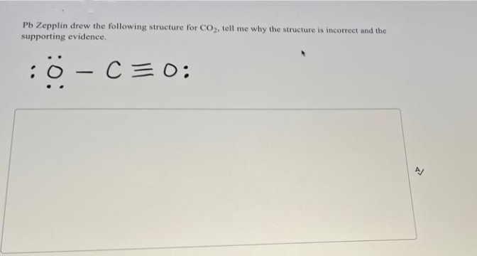 Pb Zepplin drew the following structure for CO2, tell me why the structure is incorrect and the
supporting evidence.
:0 - C=O:
