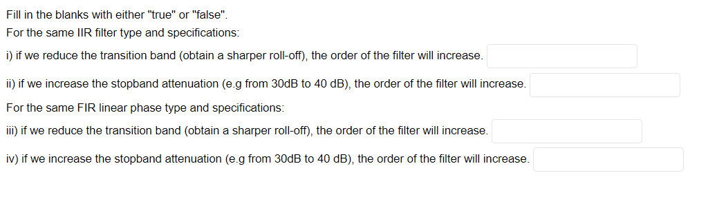 Fill in the blanks with either "true" or "false".
For the same IIR filter type and specifications:
i) if we reduce the transition band (obtain a sharper roll-off), the order of the filter will increase.
ii) if we increase the stopband attenuation (e.g from 30dB to 40 dB), the order of the filter will increase.
For the same FIR linear phase type and specifications:
iii) if we reduce the transition band (obtain a sharper roll-off), the order of the filter will increase.
iv) if we increase the stopband attenuation (e.g from 30dB to 40 dB), the order of the filter will increase.
