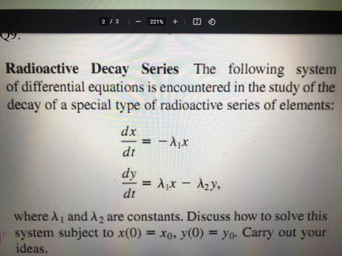 2 / 2
221%
The following system
Radioactive Decay Series
of differential equations is encountered in the study of the
decay of a special type of radioactive series of elements:
dx
= - Ajx
dt
%3D
dy
= Ax - 2y,
dt
where A and A, are constants. Discuss how to solve this
system subject to x(0) = x0, y(0) = yo- Carry out your
ideas.
%3D
