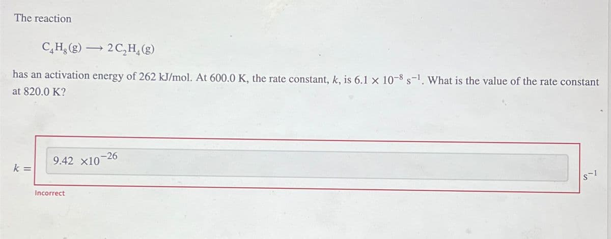 The reaction
C₂H₂(g) → 2C₂H₂(g)
-
has an activation energy of 262 kJ/mol. At 600.0 K, the rate constant, k, is 6.1 x 10-8 s-1. What is the value of the rate constant
at 820.0 K?
k =
9.42 X10-26
Incorrect
S-1