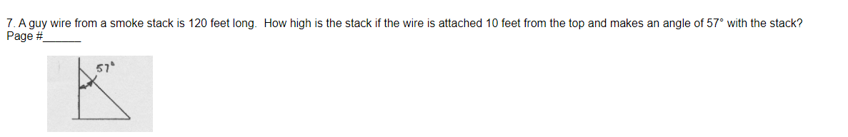 7. A guy wire from a smoke stack is 120 feet long. How high is the stack if the wire is attached 10 feet from the top and makes an angle of 57° with the stack?
Page #
57°