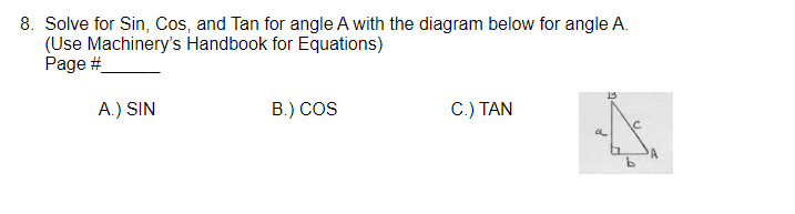 8. Solve for Sin, Cos, and Tan for angle A with the diagram below for angle A.
(Use Machinery's Handbook for Equations)
Page #
A.) SIN
B.) COS
C.) TAN
a
A
b