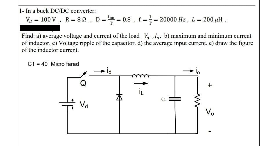 1- In a buck DC/DC converter:
ton
Va = 100 V, R = 80, D ==0.8, f == 20000 Hz, L = 200 μH,
Find: a) average voltage and current of the load Vala. b) maximum and minimum current
of inductor. c) Voltage ripple of the capacitor. d) the average input current. e) draw the figure
of the inductor current.
C1 = 40 Micro farad
Q
Vd
- İd
K
C1
ww
+
Vo