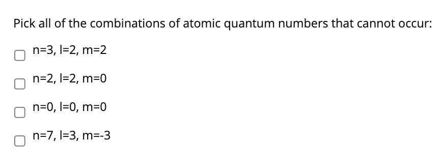 Pick all of the combinations of atomic quantum numbers that cannot occur:
n=3, l=2, m=2
n=2, l=2, m=0
n=0, l=0, m=0
n=7, l=3, m=-3
