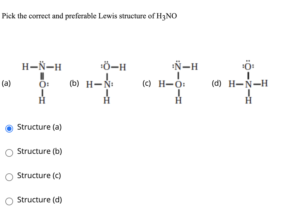 Pick the correct and preferable Lewis structure of H3NO
H-Ñ-H
:Ö-H
:Ñ-H
:ö:
(a)
0:
(b) H-Ñ:
(c) H-Ó:
(d) H-N-H
Structure (a)
Structure (b)
Structure (c)
Structure (d)
