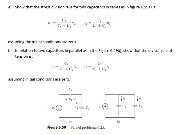 a) Show that the stress division rule for two capacitors in series as in figure 6.59a) is:
C2
U2
C, + C,
C, + C,
assuming the initial conditions are zero.
b) In relation to two capacitors in parallel as in the Figure 6.59b), show that the divisor rule of
tension is:
C2
iz =
C, + C2'
C + C
assuming initial conditions are zero.
+ U1 -
U2
a)
b)
Figura 6.59
Para el problema 6.25.

