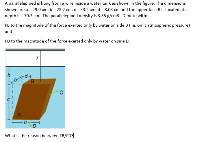 A parallelepiped is hung from a wire inside a water tank as shown in the figure. The dimensions
shown are a = 29.0 cm, b = 23.2 cm, c = 53.2 cm, d = 8.03 cm and the upper face B is located at a
depth h = 70.7 cm. The parallelepiped density is 3.55 g/cm3. Denote with:
%3D
FB to the magnitude of the force exerted only by water on side B (i.e. omit atmospheric pressure)
and
FD to the magnitude of the force exerted only by water on side D.
A
D
What is the reason between FB/ED?
