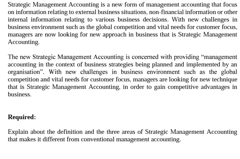 Strategic Management Accounting is a new form of management accounting that focus
on information relating to external business situations, non-financial information or other
internal information relating to various business decisions. With new challenges in
business environment such as the global competition and vital needs for customer focus,
managers are now looking for new approach in business that is Strategic Management
Accounting.
The new Strategic Management Accounting is concerned with providing “management
accounting in the context of business strategies being planned and implemented by an
organisation". With new challenges in business environment such as the global
competition and vital needs for customer focus, managers are looking for new technique
that is Strategic Management Accounting, in order to gain competitive advantages in
business.
Required:
Explain about the definition and the three areas of Strategic Management Accounting
that makes it different from conventional management accounting.
