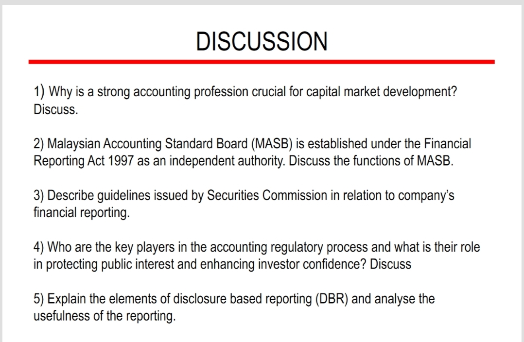 DISCUSSION
1) Why is a strong accounting profession crucial for capital market development?
Discuss.
2) Malaysian Accounting Standard Board (MASB) is established under the Financial
Reporting Act 1997 as an independent authority. Discuss the functions of MASB.
3) Describe guidelines issued by Securities Commission in relation to company's
financial reporting.
4) Who are the key players in the accounting regulatory process and what is their role
in protecting public interest and enhancing investor confidence? Discuss
5) Explain the elements of disclosure based reporting (DBR) and analyse the
usefulness of the reporting.
