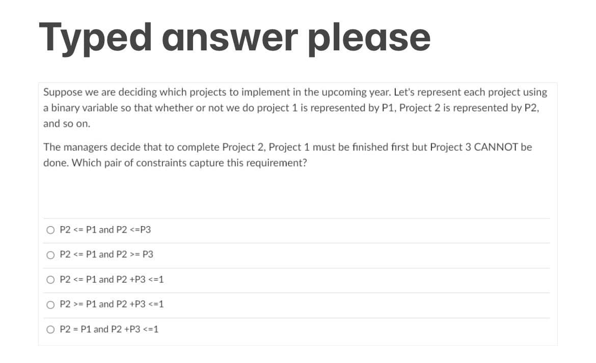 Typed answer please
Suppose we are deciding which projects to implement in the upcoming year. Let's represent each project using
a binary variable so that whether or not we do project 1 is represented by P1, Project 2 is represented by P2,
and so on.
The managers decide that to complete Project 2, Project 1 must be finished first but Project 3 CANNOT be
done. Which pair of constraints capture this requirement?
O P2 <= P1 and P2 <=P3
O P2 <= P1 and P2 >= P3
O P2 <= P1 and P2 +P3 <=1
O P2 >= P1 and P2 +P3 <=1
O P2 = P1 and P2 +P3 <=1
