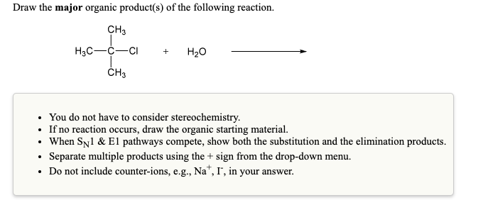 Draw the major organic product(s) of the following reaction.
CH3
H3C-C-CI
H20
+
ČH3
• You do not have to consider stereochemistry.
• If no reaction occurs, draw the organic starting material.
• When Syl & El pathways compete, show both the substitution and the elimination products.
• Separate multiple products using the + sign from the drop-down menu.
• Do not include counter-ions, e.g., Na", I", in your answer.

