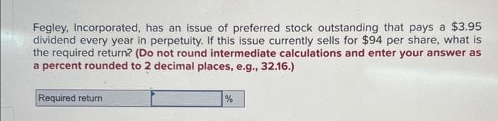 Fegley, Incorporated, has an issue of preferred stock outstanding that pays a $3.95
dividend every year in perpetuity. If this issue currently sells for $94 per share, what is
the required return? (Do not round intermediate calculations and enter your answer as
a percent rounded to 2 decimal places, e.g., 32.16.)
Required return
%