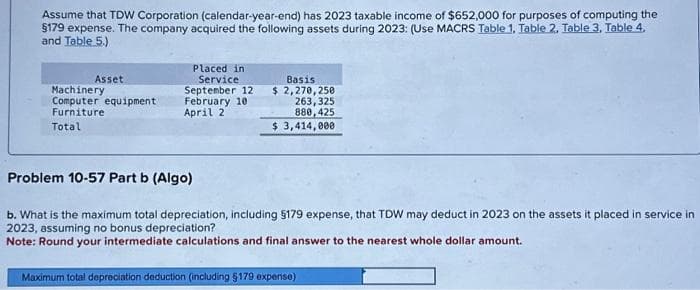 Assume that TDW Corporation (calendar-year-end) has 2023 taxable income of $652,000 for purposes of computing the
§179 expense. The company acquired the following assets during 2023: (Use MACRS Table 1, Table 2, Table 3, Table 4.
and Table 5.)
Asset
Machinery
Computer equipment
Furniture
Total
Placed in
Service
September 12
February 10
April 2
Basis
$2,270,250
263,325
880,425
$ 3,414,000
Problem 10-57 Part b (Algo)
b. What is the maximum total depreciation, including §179 expense, that TDW may deduct in 2023 on the assets it placed in service in
2023, assuming no bonus depreciation?
Note: Round your intermediate calculations and final answer to the nearest whole dollar amount.
Maximum total depreciation deduction (including §179 expense)