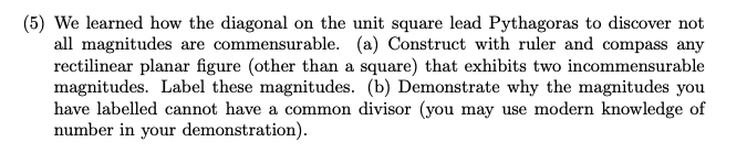 (5) We learned how the diagonal on the unit square lead Pythagoras to discover not
all magnitudes are commensurable. (a) Construct with ruler and compass any
rectilinear planar figure (other than a square) that exhibits two incommensurable
magnitudes. Label these magnitudes. (b) Demonstrate why the magnitudes you
have labelled cannot have a common divisor (you may use modern knowledge of
number in your demonstration).
