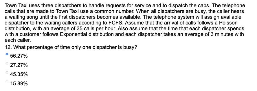 Town Taxi uses three dispatchers to handle requests for service and to dispatch the cabs. The telephone
calls that are made to Town Taxi use a common number. When all dispatchers are busy, the caller hears
a waiting song until the first dispatchers becomes available. The telephone system will assign available
dispatcher to the waiting callers according to FCFS. Assume that the arrival of calls follows a Poisson
distribution, with an average of 35 calls per hour. Also assume that the time that each dispatcher spends
with a customer follows Exponential distribution and each dispatcher takes an average of 3 minutes with
each caller.
12. What percentage of time only one dispatcher is busy?
° 56.27%
27.27%
45.35%
15.89%
