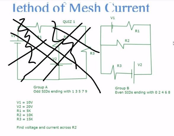 lethod of Mesh Current
v1
QUIZ 1
R1
R2
R3
V2
R3
V2
Group A
Odd SIDS ending with 1 3579
Group B
Even SIDS ending with 0 2 4 6 8
V1 = 10V
v2 = 20V
R1 = 5K
R2 = 10K
R3 = 15K
Find voltage and current across R2
