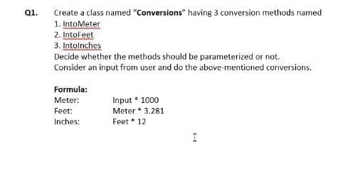 Q1.
Create a class named "Conversions" having 3 conversion methods named
1. IntoMeter
2. IntoFeet
3. Intolnches
Decide whether the methods should be parameterized or not.
Consider an input from user and do the above-mentioned conversions.
Formula:
Meter:
Input * 1000
Meter * 3.281
Feet 12
Feet:
Inches:
