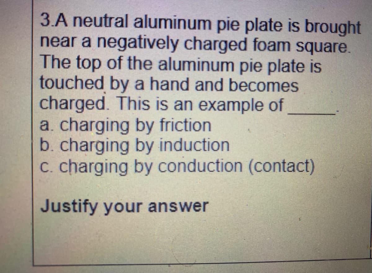 3.A neutral aluminum pie plate is brought
near a negatively charged foam square.
The top of the aluminum pie plate is
touched by a hand and becomes
charged. This is an example of
a. charging by friction
b. charging by induction
c. charging by conduction (contact)
Justify your answer
