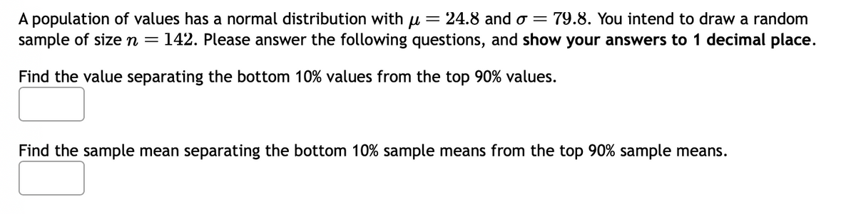 A population of values has a normal distribution with µ = 24.8 and o = 79.8. You intend to draw a random
sample of size n = 142. Please answer the following questions, and show your answers to 1 decimal place.
Find the value separating the bottom 10% values from the top 90% values.
Find the sample mean separating the bottom 10% sample means from the top 90% sample means.