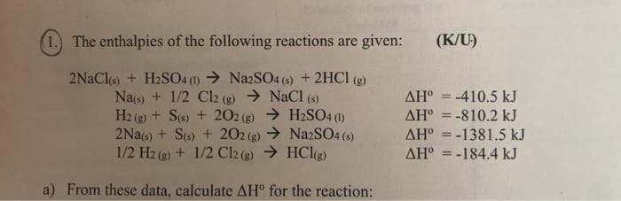 (1.) The enthalpies of the following reactions are given:
2NaCl(s) + H₂SO4 (1)→ Na2SO4 (s) + 2HCl (g)
Na(s) + 1/2 C12 (g) → NaCl (s)
H2(g) + S(s) + 202 (g) → H2SO4 (1)
2Na(s) + S(s) +202 (g) → Na2SO4 (s)
1/2 H2(g) + 1/2 Cl2 (g) → HCl(g)
a) From these data, calculate AH° for the reaction:
(K/U)
AH° = -410.5 kJ
AH = -810.2 kJ
AH-1381.5 kJ
ΔΗ° = -184.4 kJ