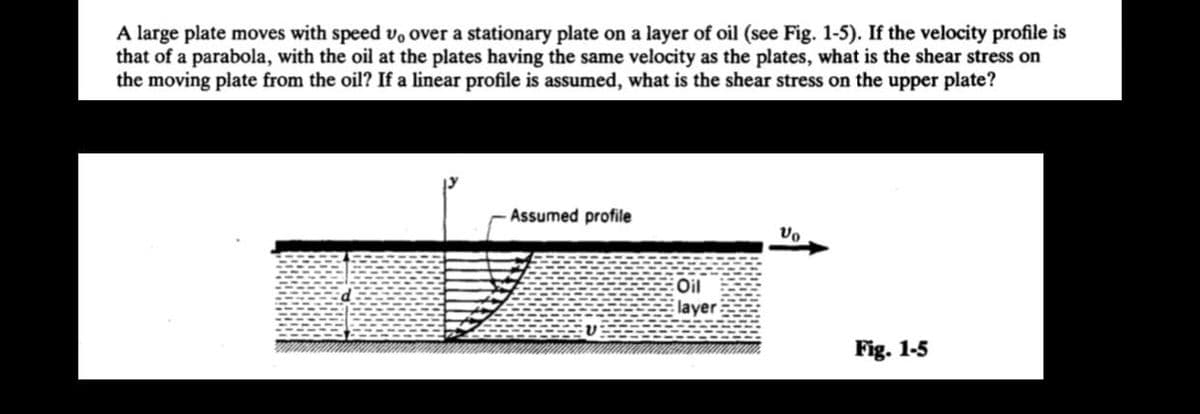 A large plate moves with speed vo over a stationary plate on a layer of oil (see Fig. 1-5). If the velocity profile is
that of a parabola, with the oil at the plates having the same velocity as the plates, what is the shear stress on
the moving plate from the oil? If a linear profile is assumed, what is the shear stress on the upper plate?
Assumed profile
Oil
layer
Vo
Fig. 1-5