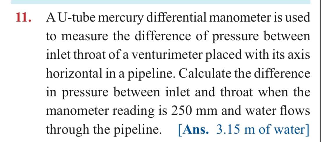 11. AU-tube mercury differential manometer is used
to measure the difference of pressure between
inlet throat of a venturimeter placed with its axis
horizontal in a pipeline. Calculate the difference
in pressure between inlet and throat when the
manometer reading is 250 mm and water flows
through the pipeline. [Ans. 3.15 m of water]