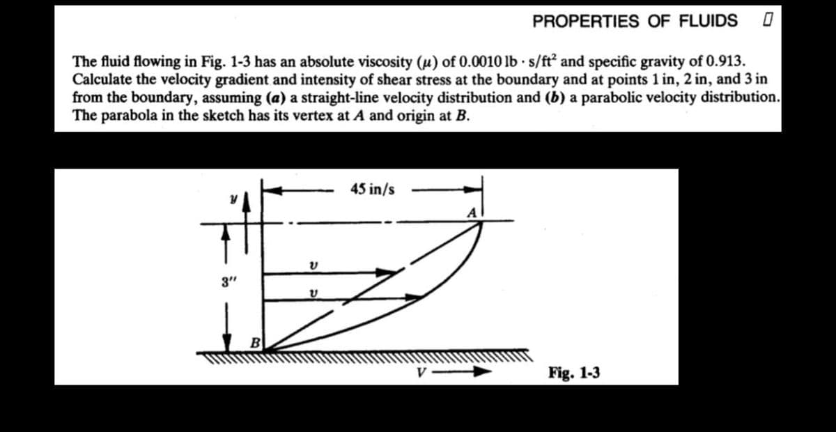 PROPERTIES OF FLUIDS 0
The fluid flowing in Fig. 1-3 has an absolute viscosity (u) of 0.0010 lbs/ft² and specific gravity of 0.913.
Calculate the velocity gradient and intensity of shear stress at the boundary and at points 1 in, 2 in, and 3 in
from the boundary, assuming (a) a straight-line velocity distribution and (b) a parabolic velocity distribution.
The parabola in the sketch has its vertex at A and origin at B.
3"
B
V
ບ
45 in/s
V
Fig. 1-3