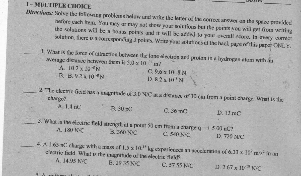 I- MULTIPLE CHOICE
Directions: Solve the following problems below and write the letter of the correct answer on the space provided
before each item. You may or may not show your solutions but the points you will get from writing
the solutions will be a bonus points and it will be added to your overall score. In every correct
solution, there is a corresponding 3 points. Write your solutions at the back page of this paper ONLY.
1. What is the force of attraction between the lone electron and proton in a hydrogen atom with an
average distance between them is 5.0 x 10 -11 m?
A. 10.2 x 10-8 N
В. В. 9.2 х 10 *N
C. 9.6 x 10 -8N
D. 8.2 x 10 8 N
2. The electric field has a magnitude of 3.0 N/C at a distance of 30 cm from a point charge. What is the
charge?
А. 1.4 nC
В. 30 рC
С. 36 mC
D. 12 mC
3. What is the electric field strength at a point 50 cm from a charge q + 5.00 nC?
A. 180 N/C
B. 360 N/C
C. 540 N/C
D. 720 N/C
4. A 1.65 nC charge with a mass of 1.5 x 10:15 kg experiences an acceleration of 6.33 x 10' m/s in an
electric field. What is the magnitude of the electric field?
A. 14.95 N/C
B. 29.35 N/C
C. 57.55 N/C
D. 2.67 x 10-19 N/C
5 A uniform
