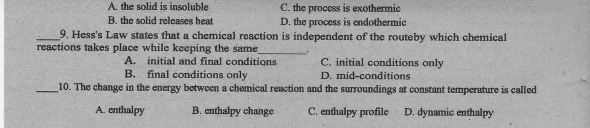 A. the solid is insoluble
C. the process is exothermic
D. the process is endothermic
B. the solid releases heat
9. Hess's Law states that a chemical reaction is independent of the routeby which chemical
reactions takes place while keeping the same
A. initial and final conditions
B. final conditions only
C. initial conditions only
D. mid-conditions
10. The change in the energy between a chemical reaction and the surToundings at constant temperature is called
A. enthalpy
B. enthalpy change
C. enthalpy profile
D. dynamic enthalpy
