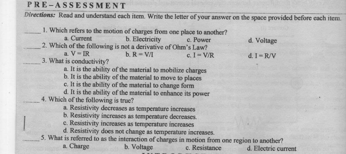 PRE-ASSESSMENT
Directions: Read and understand each item. Write the letter of your answer on the space provided before each item.
1. Which refers to the motion of charges from one place to another?
b. Electricity
2. Which of the following is not a derivative of Ohm's Law?
a. Current
c. Power
d. Voltage
a. V IR
3. What is conductivity?
b. R = V/I
c. I V/R
d. I R/V
a. It is the ability of the material to mobilize charges
b. It is the ability of the material to move to places
c. It is the ability of the material to change form
d. It is the ability of the material to enhance its power
4. Which of the following is true?
a. Resistivity decreases as temperature increases
b. Resistivity increases as temperature decreases.
c. Resistivity increases as temperature increases
d. Resistivity does not change as temperature increases.
1
5. What is referred to as the interaction of charges in motion from one region to another?
a. Charge
b. Voltage
c. Resistance
d. Electric current
