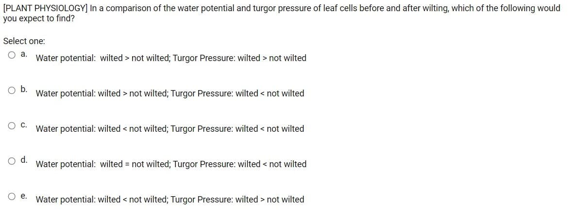 [PLANT PHYSIOLOGY] In a comparison of the water potential and turgor pressure of leaf cells before and after wilting, which of the following would
you expect to find?
Select one:
Water potential: wilted > not wilted; Turgor Pressure: wilted > not wilted
b.
Water potential: wilted > not wilted; Turgor Pressure: wilted < not wilted
Water potential: wilted < not wilted; Turgor Pressure: wilted < not wilted
d.
Water potential: wilted = not wilted; Turgor Pressure: wilted < not wilted
е.
Water potential: wilted < not wilted; Turgor Pressure: wilted > not wilted
