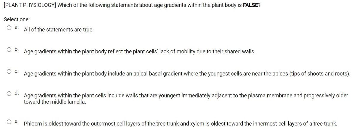 [PLANT PHYSIOLOGY] Which of the following statements about age gradients within the plant body is FALSE?
Select one:
Oa.
All of the statements are true.
Ob.
Age gradients within the plant body reflect the plant cells' lack of mobility due to their shared walls.
Age gradients within the plant body include an apical-basal gradient where the youngest cells are near the apices (tips of shoots and roots).
d.
Age gradients within the plant cells include walls that are youngest immediately adjacent to the plasma membrane and progressively older
toward the middle lamella.
е.
Phloem is oldest toward the outermost cell layers of the tree trunk and xylem is oldest toward the innermost cell layers of a tree trunk.

