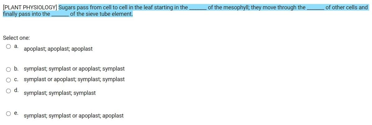 [PLANT PHYSIOLOGY] Sugars pass from cell to cell in the leaf starting in the.
finally pass into the
of the mesophyll; they move through the.
of other cells and
of the sieve tube element.
Select one:
O a.
apoplast; apoplast; apoplast
O b. symplast; symplast or apoplast; symplast
O C. symplast or apoplast; symplast; symplast
d.
symplast; symplast; symplast
O .
symplast; symplast or apoplast; apoplast
