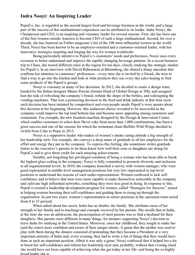 Indra Nooyi: An Inspiring Leader
PepsiCo, Inc. is regarded as the second largest food and beverage business in the world, and a large
part of the success of this multinational corporation can be attributed to its leader. Indra Nooyi, the
Chairperson and CEO, is an inspiring and visionary leader for several reasons. First, she has been one
of the first women outside America to become CEO of such a large multinational. Second, for over a
decade, she has featured on Forbes magazine's list of the 100 most influential women in the world.
Third, Nooyi has been known to be an employee-oriented and a customer-oriented leader, with her
innovative strategies inspiring and forging the way for women worldwide.
Being particularly attentive to PepsiCo's customers' needs and preferences, Nooyi uses every
occasion to better understand and improve the rapidly changing beverage patterns. In a recent business
trip to China, she toured different cities in the region for ten days, closely studying the strategic market
for PepsiCo. In an interview with David Rubenstein at Bloomberg, she shared a funny anecdote that
confirms her attention to customers' preferences every time she is invited by a friend, she tries to
find a way to go into the kitchen and look at what products they use every day (also hoping to find
some products of the PepsiCo group).
Nooyi is visionary in many of her decisions. In 2012, she decided to create a design team,
headed by the Italian designer Mauro Porcini (former Head of Global Design at 3M), and assigned
him the task of refreshing the company's brand, rethink the shape of the bottles, and redesigning the
vending machines. That was a pioneering decision in the food and drink industry at that time (now
such decision has been imitated by competitors) and even people inside PepsiCo were unsure about
this decision at the beginning. However, this audacious choice revealed to be successful as the
company could improve the top land bottom line and become more appealing among customers and
restaurants. For example, the new fountain machine designed by the Design & Innovation Center,
which enables customers to select their flavor coke from more than 1,000 combinations, has been a
great success and one of the reasons for which the restaurant chain Buffalo Wild Wings decided to
switch from Coke to Pepsi in 2013.
Nooyi is a supportive leader who makes of women's innate caring attitude a big strength of
her leadership style. For example, she conveys a deep sense of gratitude to all her employees for the
effort and energy they put in the company. To express this feeling, she sometimes writes gratitude
letters to the executive's parents to let them know how well their sons or daughters are doing for
PepsiCo and to give them credit for such amazing achievements.
Notably, not forgetting her privileged condition of being a woman who has been able to break
the highest glass ceiling in the company, Nooyi is fully committed to promote diversity and inclusion
at all organizational levels. In 2010, the company launched a survey with women manager, who were
good represented in middle-level management positions but very low represented in top-level
positions to understand the reasons of such under-representation. Women confessed to lack self-
confidence and to believe that men were more capable to make themselves noticeable in the company
and cultivate high influential networks, something they were less good in doing. In response to this,
PepsiCo created a leadership development program for women, called "Strategies for Success," aimed
at helping women boosting their self-confidence and guiding them in rising up through the
organization. In just two years, women's representation in senior positions in the operation team raised
from 0 to 33 percent.
When asked about her secret, Indra has no doubts: the family. She attributes most of her
strength to her family and to teachings and example received by her parents. She recalls that in India,
at the time she was an adolescent, the preoccupation of most parents was to find a husband for their
daughters. Her parents were different in many things, for instance supporting Nooyi's decision to
leave India for studying in the United States. Moreover, since her childhood, they sought to make her
(and the sister) more confident and aware of their unique talents. A game that the mother was used to
play with them during the dinners consisted of pretending that they became a President or a very
important ministry of India and, every evening, they had to write a list of things that they would have
done in such an important position. Albeit it was only a game, Nooyi confessed that it helped her a lot
to boost her self-confidence and inform her leadership style and, probably, without that evening ritual
she would have not been capable of achieving what she got today in her life- and being the so-highly
loved leader she is.