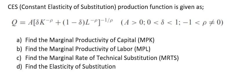 CES (Constant Elasticity of Substitution) production function is given as;
Q = A[8K P + (1-8)L-P]-¹/P
(A>0; 0 <8 < 1; −1 < p = 0)
a) Find the Marginal Productivity of Capital (MPK)
b) Find the Marginal Productivity of Labor (MPL)
c) Find the Marginal Rate of Technical Substitution (MRTS)
d) Find the Elasticity of Substitution