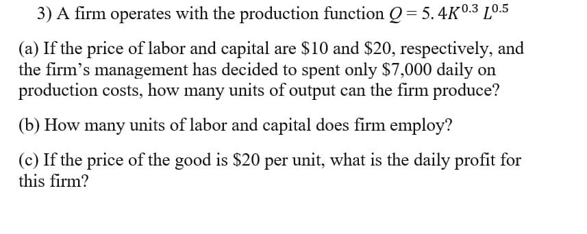 3) A firm operates with the production function Q = 5.4K0.3 L0.5
(a) If the price of labor and capital are $10 and $20, respectively, and
the firm's management has decided to spent only $7,000 daily on
production costs, how many units of output can the firm produce?
(b) How many units of labor and capital does firm employ?
(c) If the price of the good is $20 per unit, what is the daily profit for
this firm?