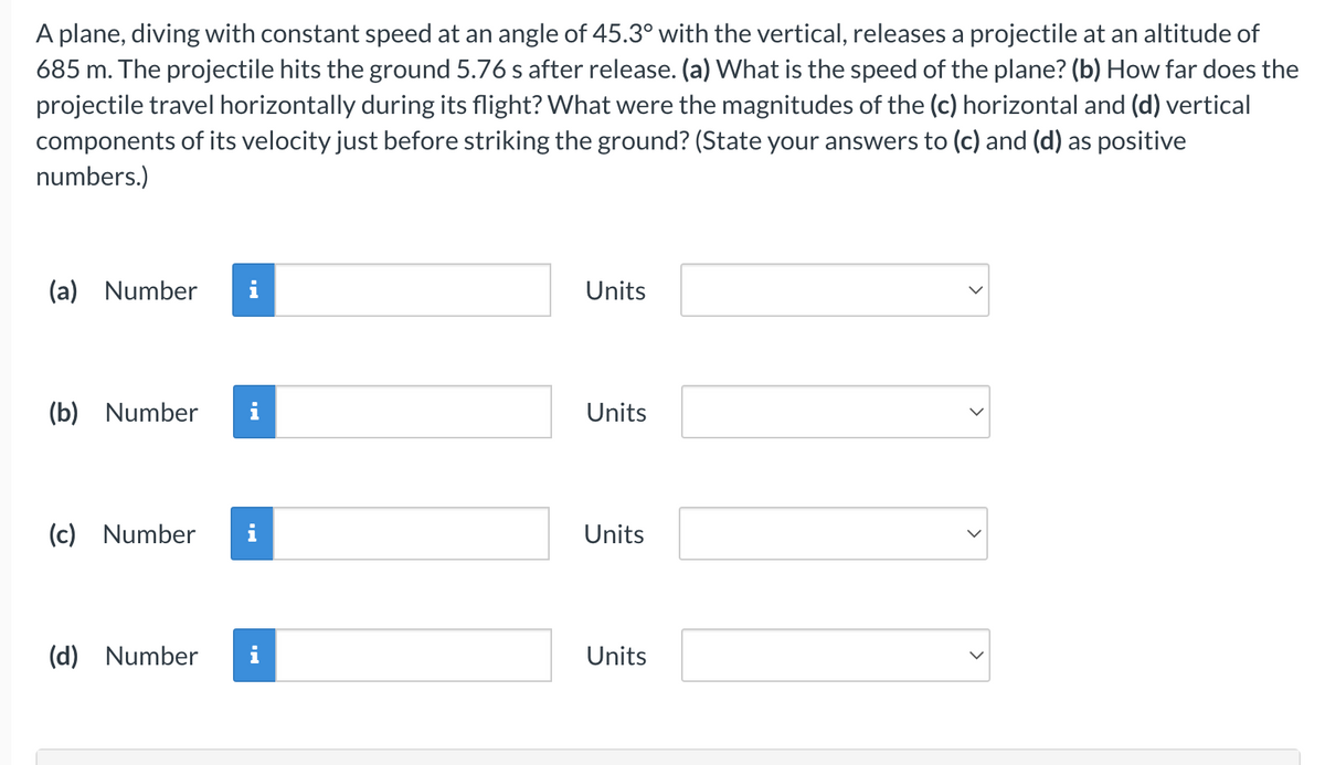 A plane, diving with constant speed at an angle of 45.3° with the vertical, releases a projectile at an altitude of
685 m. The projectile hits the ground 5.76 s after release. (a) What is the speed of the plane? (b) How far does the
projectile travel horizontally during its flight? What were the magnitudes of the (c) horizontal and (d) vertical
components of its velocity just before striking the ground? (State your answers to (c) and (d) as positive
numbers.)
(a) Number i
(b) Number
(c) Number
(d) Number
MO
Ma
Units
Units
Units
Units
>