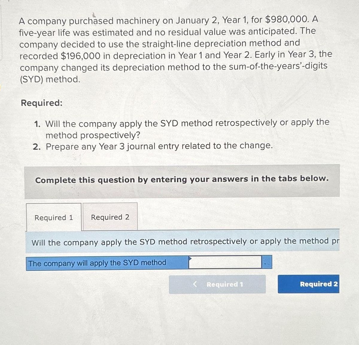 A company purchased machinery on January 2, Year 1, for $980,000. A
five-year life was estimated and no residual value was anticipated. The
company decided to use the straight-line depreciation method and
recorded $196,000 in depreciation in Year 1 and Year 2. Early in Year 3, the
company changed its depreciation method to the sum-of-the-years'-digits
(SYD) method.
Required:
1. Will the company apply the SYD method retrospectively or apply the
method prospectively?
2. Prepare any Year 3 journal entry related to the change.
Complete this question by entering your answers in the tabs below.
Required 1 Required 2
Will the company apply the SYD method retrospectively or apply the method pr
The company will apply the SYD method
Required 1
Required 2