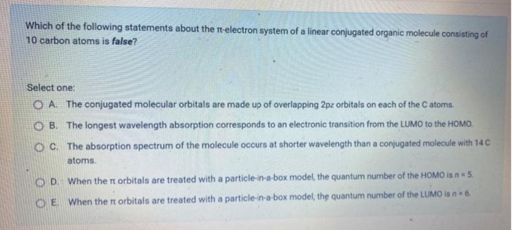 Which of the following statements about the n-electron system of a linear conjugated organic molecule consisting of
10 carbon atoms is false?
Select one:
O A. The conjugated molecular orbitals are made up of overlapping 2pz orbitals on each of the C atoms.
O B. The longest wavelength absorption corresponds to an electronic transition from the LUMO to the HOMO.
O C. The absorption spectrum of the molecule occurs at shorter wavelength than a conjugated molecule with 14 C
atoms.
OD When the n orbitals are treated with a particle-in-a-box model, the quantum number of the HOMO is n 5.
O E When the n orbitals are treated with a particle-in-a-box model, the quantum number of the LUMO is n 6.
