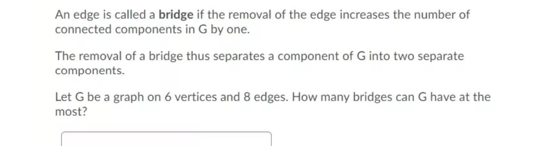 An edge is called a bridge if the removal of the edge increases the number of
connected components in G by one.
The removal of a bridge thus separates a component of G into two separate
components.
Let G be a graph on 6 vertices and 8 edges. How many bridges can G have at the
most?

