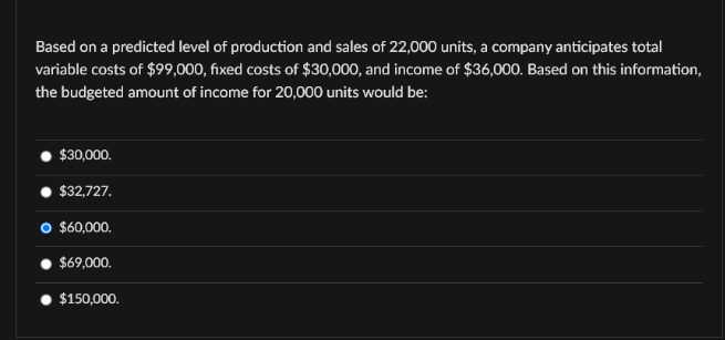Based on a predicted level of production and sales of 22,000 units, a company anticipates total
variable costs of $99,000, fixed costs of $30,000, and income of $36,000. Based on this information,
the budgeted amount of income for 20,000 units would be:
$30,000.
$32,727.
O $60,000.
$69,000.
$150,000.