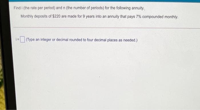 Find i (the rate per period) and n (the number of periods) for the following annuity.
Monthly deposits of $220 are made for 9 years into an annuity that pays 7% compounded monthly.
i= (Type an integer or decimal rounded to four decimal places as needed.)
