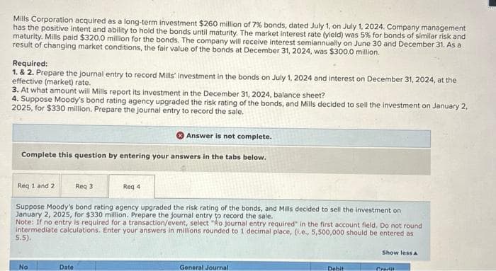 Mills Corporation acquired as a long-term investment $260 million of 7% bonds, dated July 1, on July 1, 2024. Company management
has the positive intent and ability to hold the bonds until maturity. The market interest rate (yield) was 5% for bonds of similar risk and
maturity. Mills paid $320.0 million for the bonds. The company will receive interest semiannually on June 30 and December 31. As a
result of changing market conditions, the fair value of the bonds at December 31, 2024, was $300.0 million.
Required:
1. & 2. Prepare the journal entry to record Mills investment in the bonds on July 1, 2024 and interest on December 31, 2024, at the
effective (market) rate.
3. At what amount will Mills report its investment in the December 31, 2024, balance sheet?
4. Suppose Moody's bond rating agency upgraded the risk rating of the bonds, and Mills decided to sell the investment on January 2,
2025, for $330 million. Prepare the journal entry to record the sale.
Answer is not complete.
Complete this question by entering your answers in the tabs below.
Req 1 and 2
Req 3
Suppose Moody's bond rating agency upgraded the risk rating of the bonds, and Mills decided to sell the investment on
January 2, 2025, for $330 million. Prepare the journal entry to record the sale.
Note: If no entry is required for a transaction/event, select "Ro journal entry required" in the first account field. Do not round
intermediate calculations. Enter your answers in millions rounded to 1 decimal place, (i.e., 5,500,000 should be entered as
5.5).
No
Date
Req 4
General Journal
Debit
Show less A
Gradis