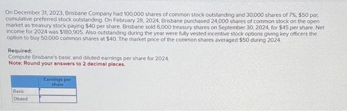 On December 31, 2023, Brisbane Company had 100,000 shares of common stock outstanding and 30,000 shares of 7%, $50 par,
cumulative preferred stock outstanding. On February 28, 2024, Brisbane purchased 24,000 shares of common stock on the open
market as treasury stock paying $40 per share. Brisbane sold 6,000 treasury shares on September 30, 2024, for $45 per share. Net
income for 2024 was $180,905. Also outstanding during the year were fully vested incentive stock options giving key officers the
option to buy 50,000 common shares at $40. The market price of the common shares averaged $50 during 2024.
Required:
Compute Brisbane's basic and diluted earnings per share for 2024
Note: Round your answers to 2 decimal places.
Basic
Diluted
Earnings per
share