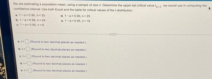 We are estimating a population mean, using a sample of size n. Determine the upper-tail critical value t2 we would use in computing the
confidence interval. Use both Excel and the table for critical values of the t-distribution.
a. 1-a=0.90, n= 30
d. 1-a=0.90, n= 25
b. 1-a=0.99, n=24
e. 1-a=0.95, n= 16
c. 1-a=0.90, n=8
at
(Round to two decimal places as needed.)
b.t=
(Round to two decimal places as needed.)
c.t- (Round to two decimal places as needed.)
d.t
(Round to two decimal places as needed.)
e. tw
(Round to two decimal places as needed.)
