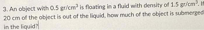 3. An object with 0.5 gr/cm3 is floating in a fluid with density of 1.5 gr/cm°. If
20 cm of the object is out of the liquid, how much of the object is submerged
in the liquid?
