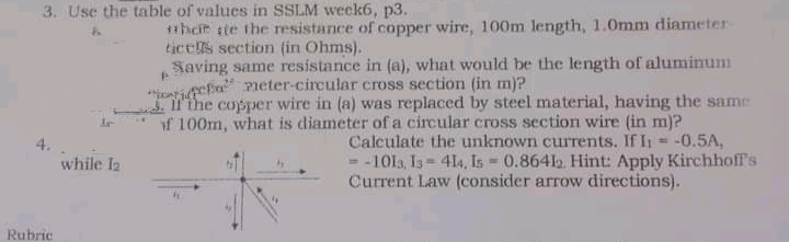 3. Use the table of values in SSLM week6, p3.
11hcir ste the resistance of copper wire, 100m length, 1.0mm diameter
tices section (in Ohms).
Saving same resistance in (a), what would be the length of aluminum
jentipefa eter-circular cross section (in m)?
the copper wire in (a) was replaced by steel material, having the same
of 100m, what is diameter of a circular cross section wire (in m)?
Calculate the unknown currents. If I = -0.5A,
%3D
- -1013, Is= 414, Is 0.86412. Hint: Apply Kirchhoff's
Current Law (consider arrow directions).
while I2
Rubric
